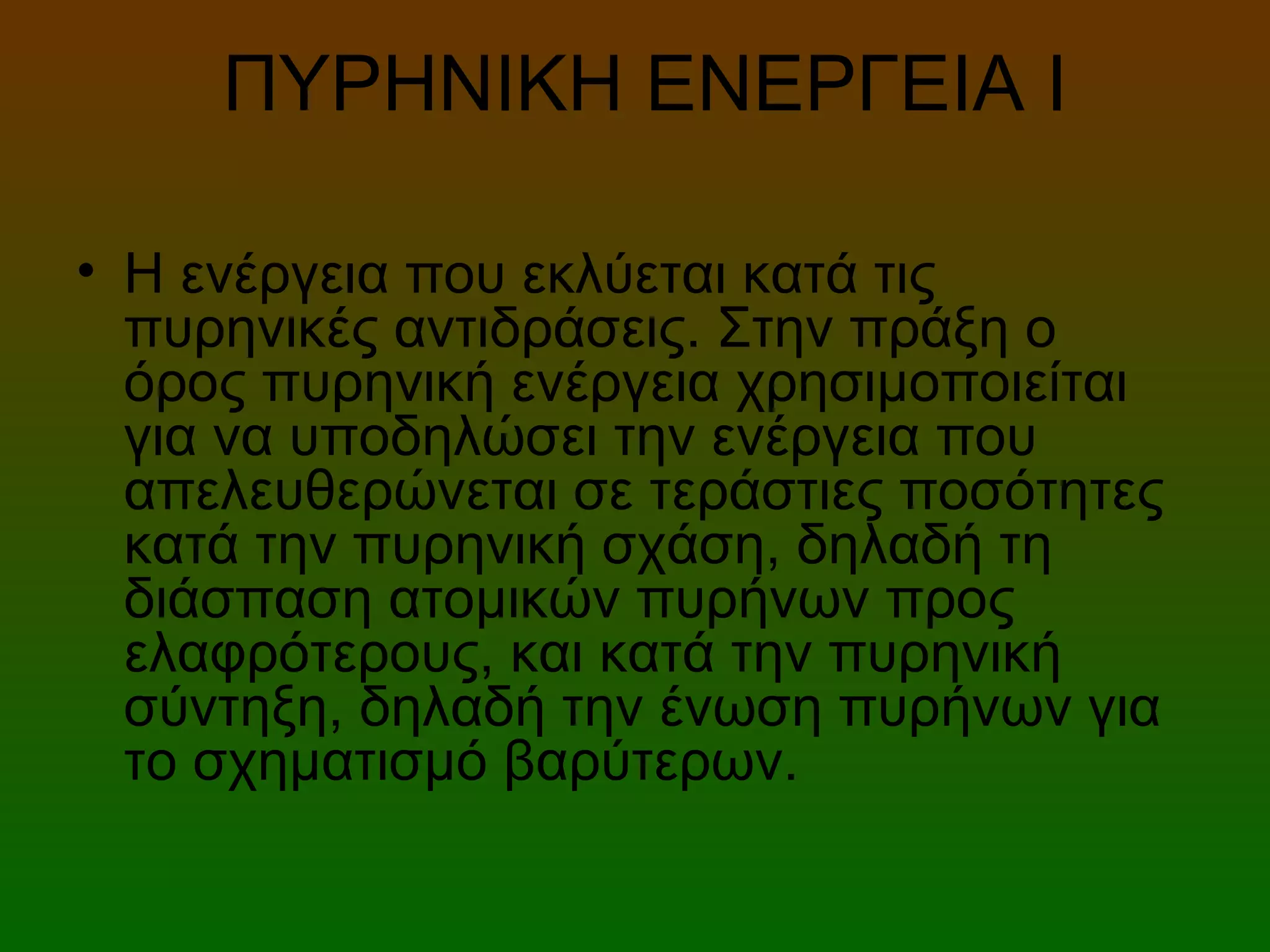 ΠΥΡΗΝΙΚΗ ΕΝΕΡΓΕΙΑ Ι
• Η ενέργεια που εκλύεται κατά τις
πυρηνικές αντιδράσεις. Στην πράξη ο
όρος πυρηνική ενέργεια χρησιμοποιείται
για να υποδηλώσει την ενέργεια που
απελευθερώνεται σε τεράστιες ποσότητες
κατά την πυρηνική σχάση, δηλαδή τη
διάσπαση ατομικών πυρήνων προς
ελαφρότερους, και κατά την πυρηνική
σύντηξη, δηλαδή την ένωση πυρήνων για
το σχηματισμό βαρύτερων.
 
