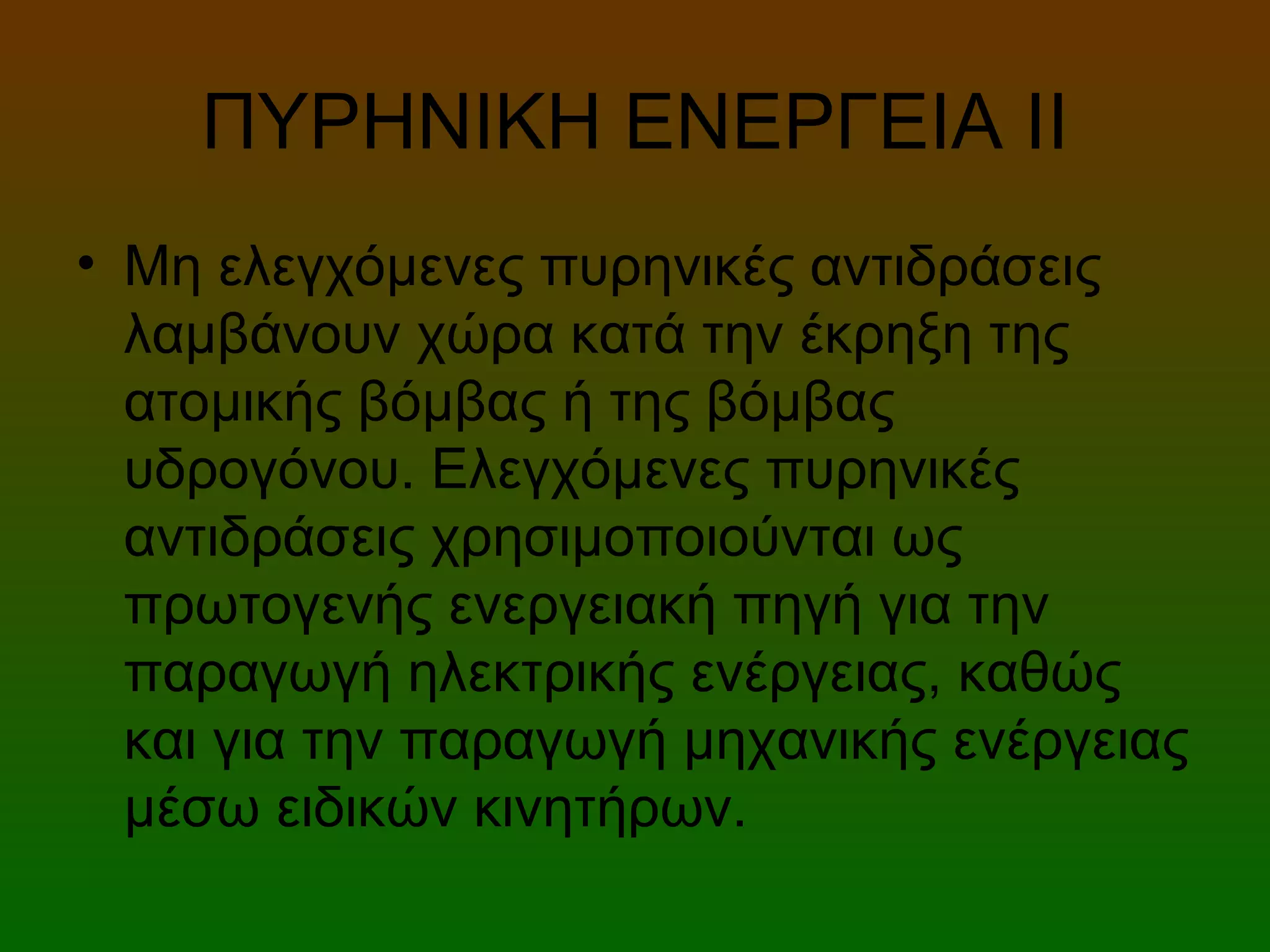ΠΥΡΗΝΙΚΗ ΕΝΕΡΓΕΙΑ ΙI
• Μη ελεγχόμενες πυρηνικές αντιδράσεις
λαμβάνουν χώρα κατά την έκρηξη της
ατομικής βόμβας ή της βόμβας
υδρογόνου. Ελεγχόμενες πυρηνικές
αντιδράσεις χρησιμοποιούνται ως
πρωτογενής ενεργειακή πηγή για την
παραγωγή ηλεκτρικής ενέργειας, καθώς
και για την παραγωγή μηχανικής ενέργειας
μέσω ειδικών κινητήρων.
 