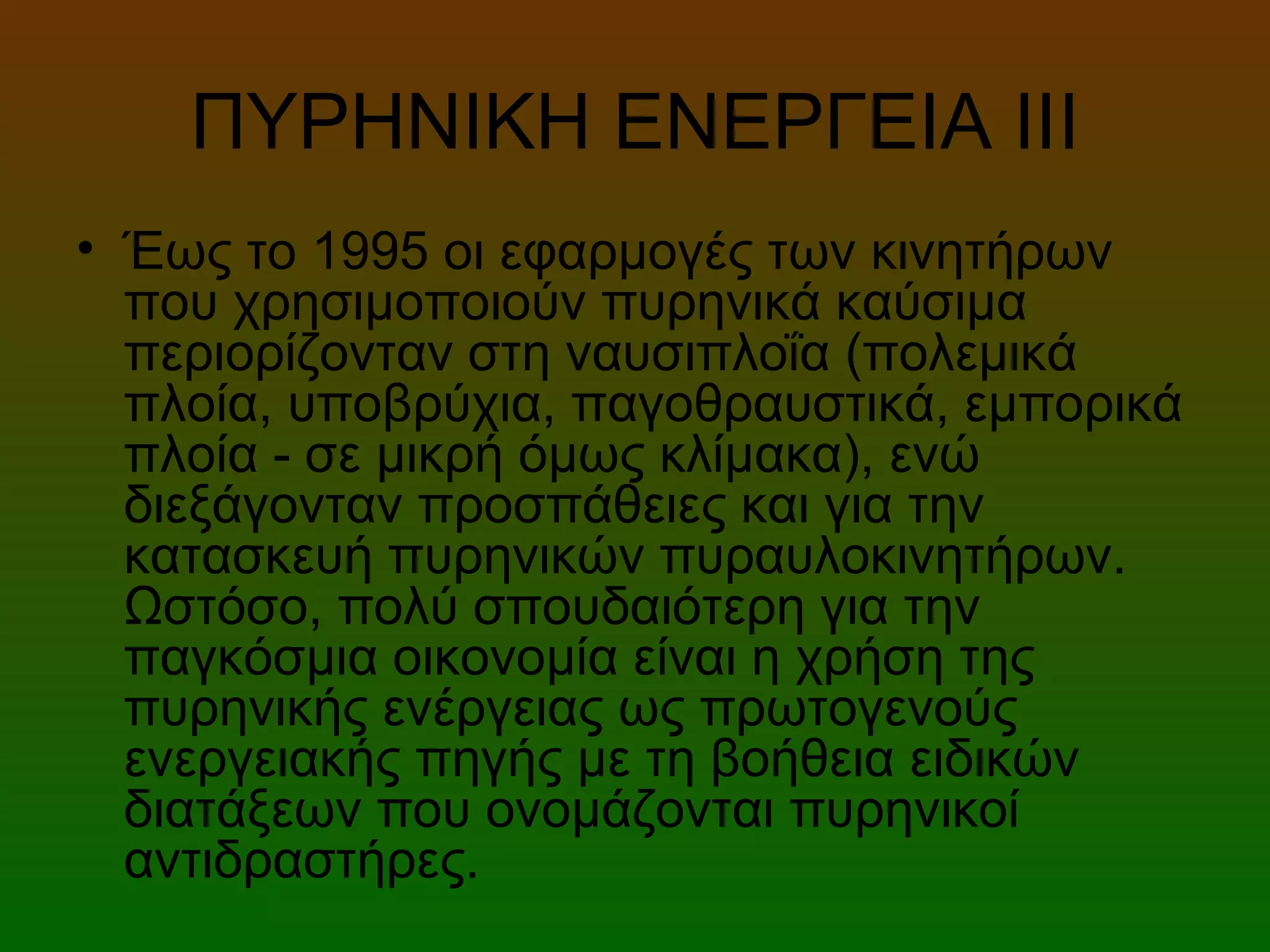 ΠΥΡΗΝΙΚΗ ΕΝΕΡΓΕΙΑ ΙΙI
• Έως το 1995 οι εφαρμογές των κινητήρων
που χρησιμοποιούν πυρηνικά καύσιμα
περιορίζονταν στη ναυσιπλοΐα (πολεμικά
πλοία, υποβρύχια, παγοθραυστικά, εμπορικά
πλοία - σε μικρή όμως κλίμακα), ενώ
διεξάγονταν προσπάθειες και για την
κατασκευή πυρηνικών πυραυλοκινητήρων.
Ωστόσο, πολύ σπουδαιότερη για την
παγκόσμια οικονομία είναι η χρήση της
πυρηνικής ενέργειας ως πρωτογενούς
ενεργειακής πηγής με τη βοήθεια ειδικών
διατάξεων που ονομάζονται πυρηνικοί
αντιδραστήρες.
 