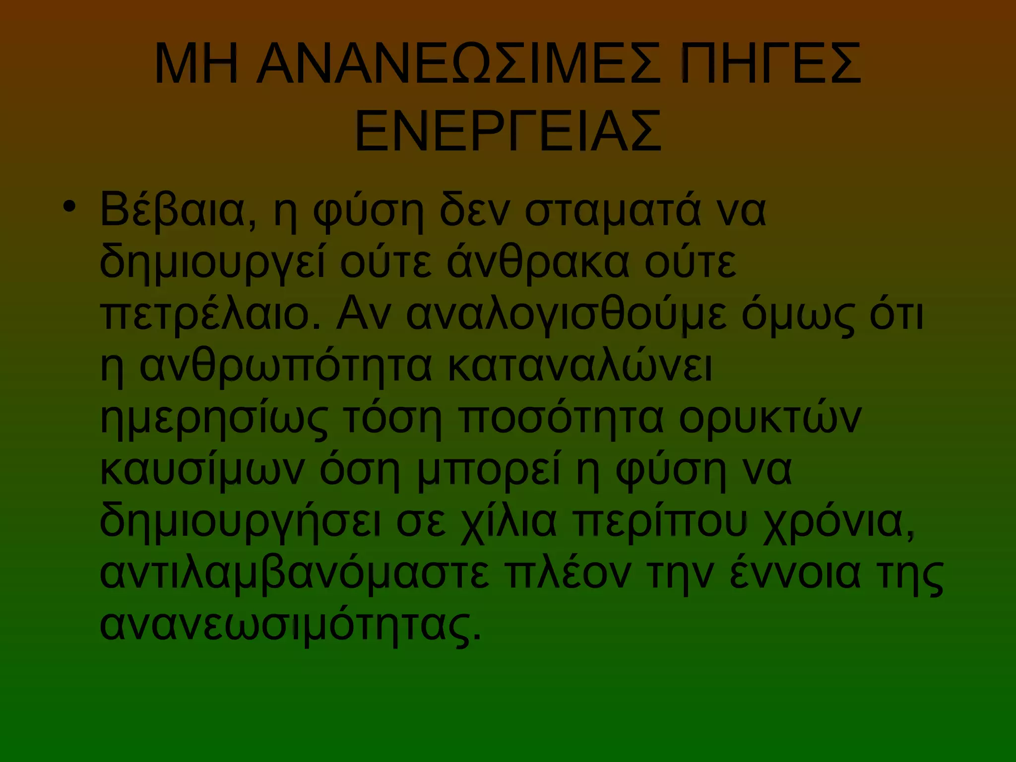 ΜΗ ΑΝΑΝΕΩΣΙΜΕΣ ΠΗΓΕΣ
ΕΝΕΡΓΕΙΑΣ
• Βέβαια, η φύση δεν σταματά να
δημιουργεί ούτε άνθρακα ούτε
πετρέλαιο. Αν αναλογισθούμε όμως ότι
η ανθρωπότητα καταναλώνει
ημερησίως τόση ποσότητα ορυκτών
καυσίμων όση μπορεί η φύση να
δημιουργήσει σε χίλια περίπου χρόνια,
αντιλαμβανόμαστε πλέον την έννοια της
ανανεωσιμότητας.
 