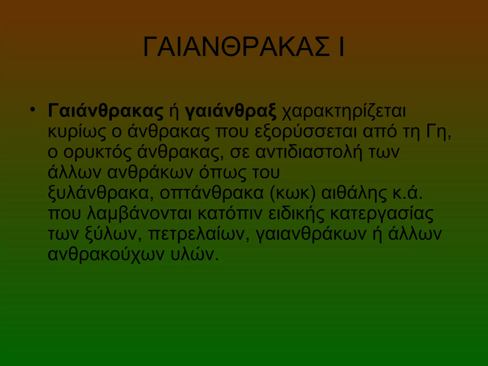 ΓΑΙΑΝΘΡΑΚΑΣ Ι
• Γαιάνθρακας ή γαιάνθραξ χαρακτηρίζεται
κυρίως ο άνθρακας που εξορύσσεται από τη Γη,
ο ορυκτός άνθρακας, σε αντιδιαστολή των
άλλων ανθράκων όπως του
ξυλάνθρακα, οπτάνθρακα (κωκ) αιθάλης κ.ά.
που λαμβάνονται κατόπιν ειδικής κατεργασίας
των ξύλων, πετρελαίων, γαιανθράκων ή άλλων
ανθρακούχων υλών.
 