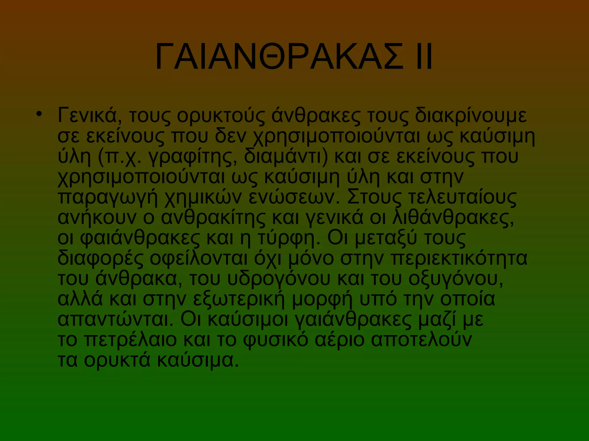 ΓΑΙΑΝΘΡΑΚΑΣ ΙΙ
• Γενικά, τους ορυκτούς άνθρακες τους διακρίνουμε
σε εκείνους που δεν χρησιμοποιούνται ως καύσιμη
ύλη (π.χ. γραφίτης, διαμάντι) και σε εκείνους που
χρησιμοποιούνται ως καύσιμη ύλη και στην
παραγωγή χημικών ενώσεων. Στους τελευταίους
ανήκουν ο ανθρακίτης και γενικά οι λιθάνθρακες,
οι φαιάνθρακες και η τύρφη. Οι μεταξύ τους
διαφορές οφείλονται όχι μόνο στην περιεκτικότητα
του άνθρακα, του υδρογόνου και του οξυγόνου,
αλλά και στην εξωτερική μορφή υπό την οποία
απαντώνται. Οι καύσιμοι γαιάνθρακες μαζί με
το πετρέλαιο και το φυσικό αέριο αποτελούν
τα ορυκτά καύσιμα.
 