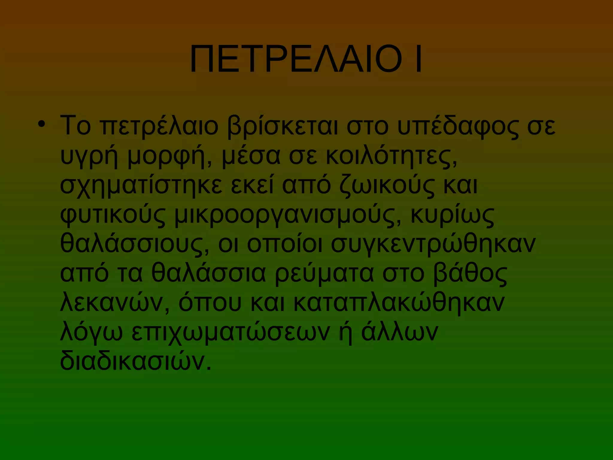 ΠΕΤΡΕΛΑΙΟ Ι
• Το πετρέλαιο βρίσκεται στο υπέδαφος σε
υγρή μορφή, μέσα σε κοιλότητες,
σχηματίστηκε εκεί από ζωικούς και
φυτικούς μικροοργανισμούς, κυρίως
θαλάσσιους, οι οποίοι συγκεντρώθηκαν
από τα θαλάσσια ρεύματα στο βάθος
λεκανών, όπου και καταπλακώθηκαν
λόγω επιχωματώσεων ή άλλων
διαδικασιών.
 