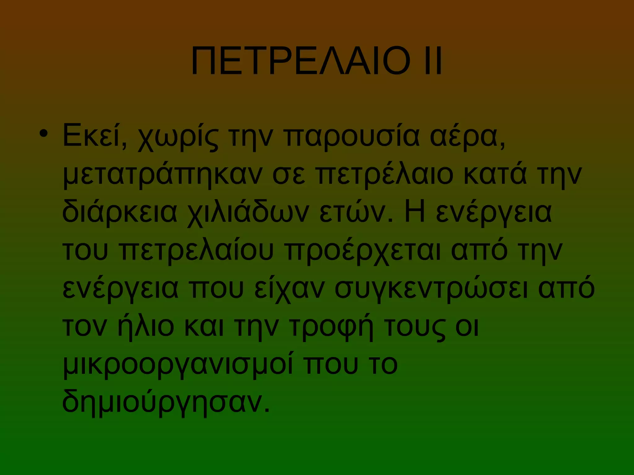 ΠΕΤΡΕΛΑΙΟ ΙI
• Εκεί, χωρίς την παρουσία αέρα,
μετατράπηκαν σε πετρέλαιο κατά την
διάρκεια χιλιάδων ετών. Η ενέργεια
του πετρελαίου προέρχεται από την
ενέργεια που είχαν συγκεντρώσει από
τον ήλιο και την τροφή τους οι
μικροοργανισμοί που το
δημιούργησαν.
 