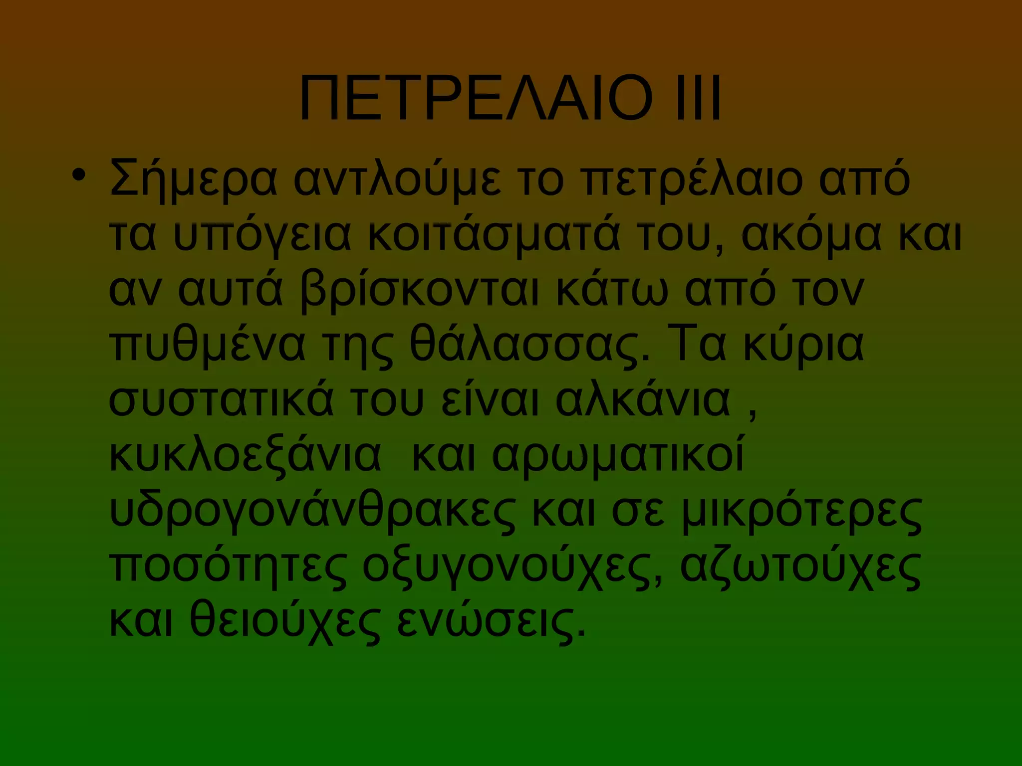 ΠΕΤΡΕΛΑΙΟ ΙΙI
• Σήμερα αντλούμε το πετρέλαιο από
τα υπόγεια κοιτάσματά του, ακόμα και
αν αυτά βρίσκονται κάτω από τον
πυθμένα της θάλασσας. Τα κύρια
συστατικά του είναι αλκάνια ,
κυκλοεξάνια και αρωματικοί
υδρογονάνθρακες και σε μικρότερες
ποσότητες οξυγονούχες, αζωτούχες
και θειούχες ενώσεις.
 