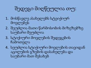 შედეგი მიღწეულია თუ:
1. მოსწავლე ასახელებს სტეიქიურ
მოვლებეს
2. შეუძლია მათი წარმოსობის მიზეზებზე
საუბარი შეუძლია
3. სტიქიური მოვლების შედეგების
ჩამოთვლა
4. სეუძლია სტიქიური მოვლების თავიდან
აცილების გზების დასახელება და
საუბარი მათ შესახებ
 
