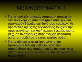 ΜΕΙΟΝΕΚΤΗΜΑΤΑ ΙΙ
 Για τις αιολικές μηχανές υπάρχει η άποψη ότι
δεν είναι κομψές από αισθητική άποψη κι ότι
προκαλούν θόρυβο και θανάτους πουλιών. Με
την εξέλιξη όμως της τεχνολογίας τους και την
προσεκτικότερη επιλογή χώρων εγκατάστασης
(π.χ. σε πλατφόρμες στην ανοιχτή θάλασσα)
αυτά τα προβλήματα έχουν σχεδόν λυθεί.
 Για τα υδροηλεκτρικά έργα λέγεται ότι
προκαλούν έκλυση μεθανίου από την
αποσύνθεση των φυτών που βρίσκονται κάτω
απ' το νερό κι έτσι συντελούν στο φαινόμενο του
θερμοκηπίου.
 