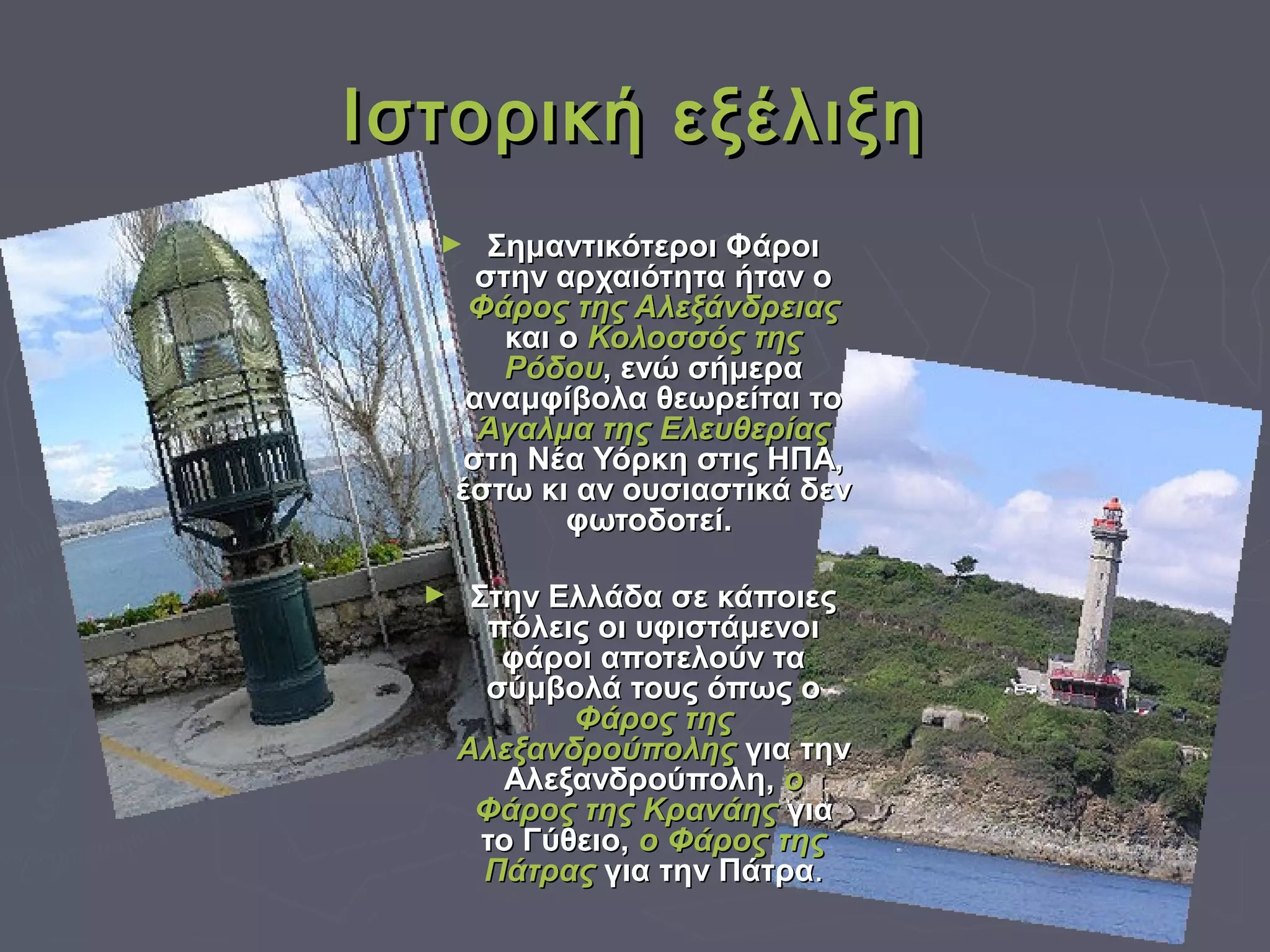 Ιστορική εξέλιξηΙστορική εξέλιξη
► Σημαντικότεροι ΦάροιΣημαντικότεροι Φάροι
στην αρχαιότητα ήταν οστην αρχαιότητα ήταν ο
Φάρος της ΑλεξάνδρειαςΦάρος της Αλεξάνδρειας
και οκαι ο Κολοσσός τηςΚολοσσός της
ΡόδουΡόδου, ενώ σήμερα, ενώ σήμερα
αναμφίβολα θεωρείται τοαναμφίβολα θεωρείται το
Άγαλμα της ΕλευθερίαςΆγαλμα της Ελευθερίας
στη Νέα Υόρκη στις ΗΠΑ,στη Νέα Υόρκη στις ΗΠΑ,
έστω κι αν ουσιαστικά δενέστω κι αν ουσιαστικά δεν
φωτοδοτεί.φωτοδοτεί.
► Στην Ελλάδα σε κάποιεςΣτην Ελλάδα σε κάποιες
πόλεις οι υφιστάμενοιπόλεις οι υφιστάμενοι
φάροι αποτελούν ταφάροι αποτελούν τα
σύμβολά τους όπως οσύμβολά τους όπως ο
Φάρος τηςΦάρος της
ΑλεξανδρούποληςΑλεξανδρούπολης για τηνγια την
Αλεξανδρούπολη,Αλεξανδρούπολη, οο
Φάρος της ΚρανάηςΦάρος της Κρανάης γιαγια
το Γύθειο,το Γύθειο, ο Φάρος τηςο Φάρος της
ΠάτραςΠάτρας για την Πάτραγια την Πάτρα..
 