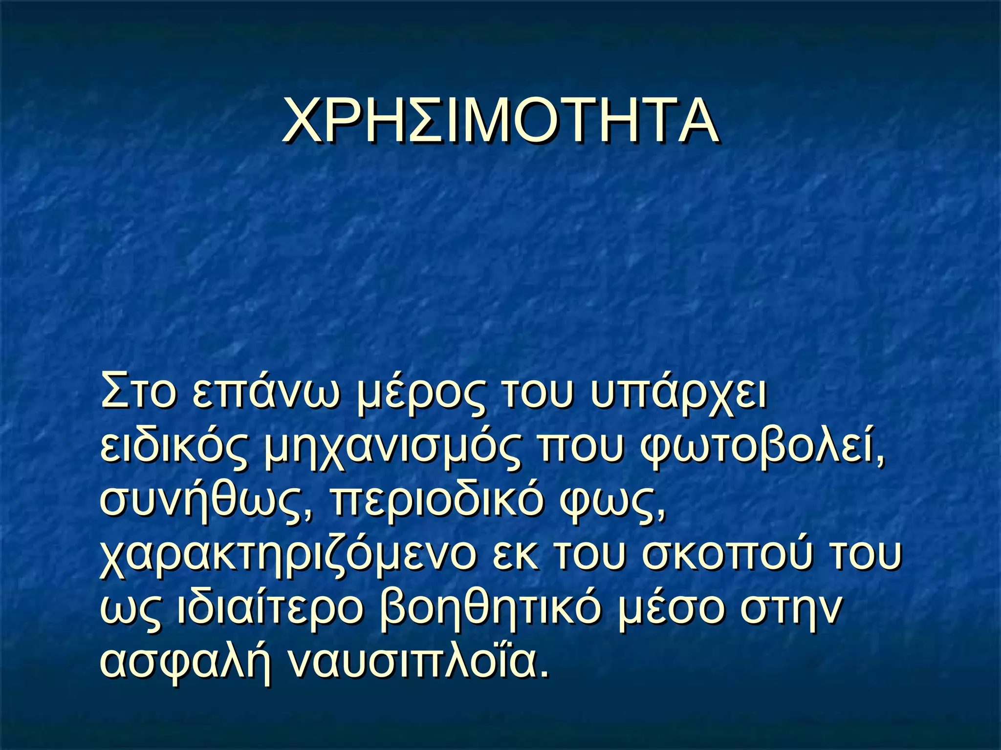 ΧΡΗΣΙΜΟΤΗΤΑΧΡΗΣΙΜΟΤΗΤΑ
Στο επάνω μέρος του υπάρχειΣτο επάνω μέρος του υπάρχει
ειδικός μηχανισμός που φωτοβολεί,ειδικός μηχανισμός που φωτοβολεί,
συνήθως, περιοδικό φως,συνήθως, περιοδικό φως,
χαρακτηριζόμενο εκ του σκοπού τουχαρακτηριζόμενο εκ του σκοπού του
ως ιδιαίτερο βοηθητικό μέσο στηνως ιδιαίτερο βοηθητικό μέσο στην
ασφαλή ναυσιπλοΐα.ασφαλή ναυσιπλοΐα.
 