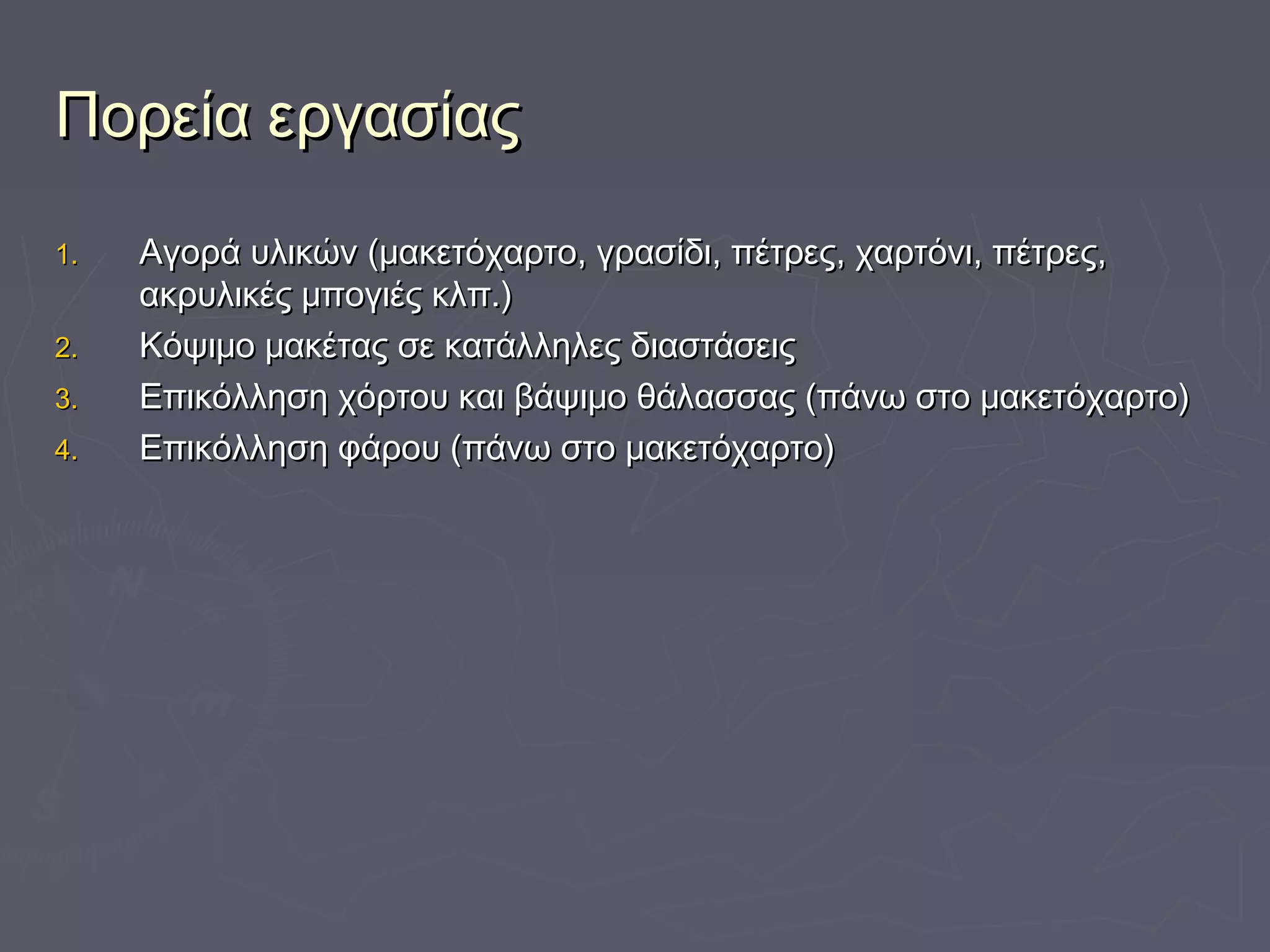 Πορεία εργασίαςΠορεία εργασίας
1.1. Αγορά υλικών (μακετόχαρτο, γρασίδι, πέτρες, χαρτόνι, πέτρες,Αγορά υλικών (μακετόχαρτο, γρασίδι, πέτρες, χαρτόνι, πέτρες,
ακρυλικές μπογιές κλπ.)ακρυλικές μπογιές κλπ.)
2.2. Κόψιμο μακέτας σε κατάλληλες διαστάσειςΚόψιμο μακέτας σε κατάλληλες διαστάσεις
3.3. Επικόλληση χόρτου και βάψιμο θάλασσας (πάνω στο μακετόχαρτο)Επικόλληση χόρτου και βάψιμο θάλασσας (πάνω στο μακετόχαρτο)
4.4. Επικόλληση φάρου (πάνω στο μακετόχαρτο)Επικόλληση φάρου (πάνω στο μακετόχαρτο)
 