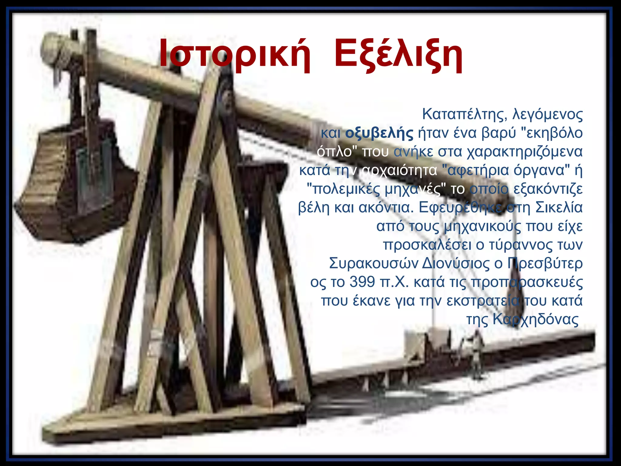 Ιζηοπική Εξέλιξη
Ο Καηαπέιηεο, ιεγόκελνο
θαη οξςβελήρ ήηαλ έλα βαξύ "εθεβόιν
όπιν" πνπ αλήθε ζηα ραξαθηεξηδόκελα
θαηά ηελ αξραηόηεηα "αθεηήξηα όξγαλα" ή
"πνιεκηθέο κεραλέο" ην νπνίν εμαθόληηδε
βέιε θαη αθόληηα. Εθεπξέζεθε ζηε Σηθειία
από ηνπο κεραληθνύο πνπ είρε
πξνζθαιέζεη ν ηύξαλλνο ησλ
Σπξαθνπζώλ Δηνλύζηνο ν Πξεζβύηεξ
νο ην 399 π.Χ. θαηά ηηο πξνπαξαζθεπέο
πνπ έθαλε γηα ηελ εθζηξαηεία ηνπ θαηά
ηεο Καξρεδόλαο.
 