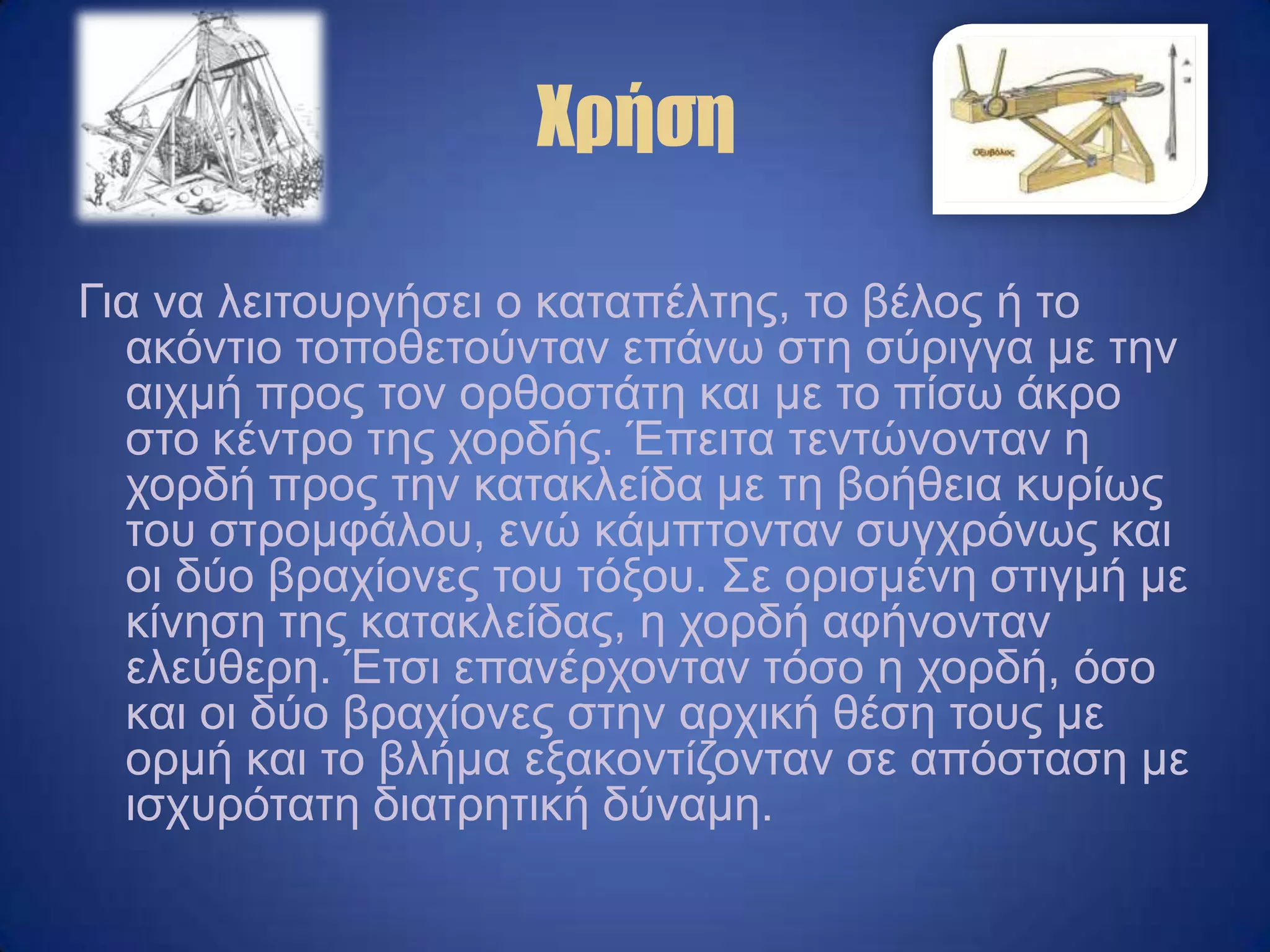 Χρήση
Γηα λα ιεηηνπξγήζεη ν θαηαπέιηεο, ην βέινο ή ην
αθόληην ηνπνζεηνύληαλ επάλσ ζηε ζύξηγγα κε ηελ
αηρκή πξνο ηνλ νξζνζηάηε θαη κε ην πίζσ άθξν
ζην θέληξν ηεο ρνξδήο. Έπεηηα ηεληώλνληαλ ε
ρνξδή πξνο ηελ θαηαθιείδα κε ηε βνήζεηα θπξίσο
ηνπ ζηξνκθάινπ, ελώ θάκπηνληαλ ζπγρξόλσο θαη
νη δύν βξαρίνλεο ηνπ ηόμνπ. Σε νξηζκέλε ζηηγκή κε
θίλεζε ηεο θαηαθιείδαο, ε ρνξδή αθήλνληαλ
ειεύζεξε. Έηζη επαλέξρνληαλ ηόζν ε ρνξδή, όζν
θαη νη δύν βξαρίνλεο ζηελ αξρηθή ζέζε ηνπο κε
νξκή θαη ην βιήκα εμαθνληίδνληαλ ζε απόζηαζε κε
ηζρπξόηαηε δηαηξεηηθή δύλακε.
 