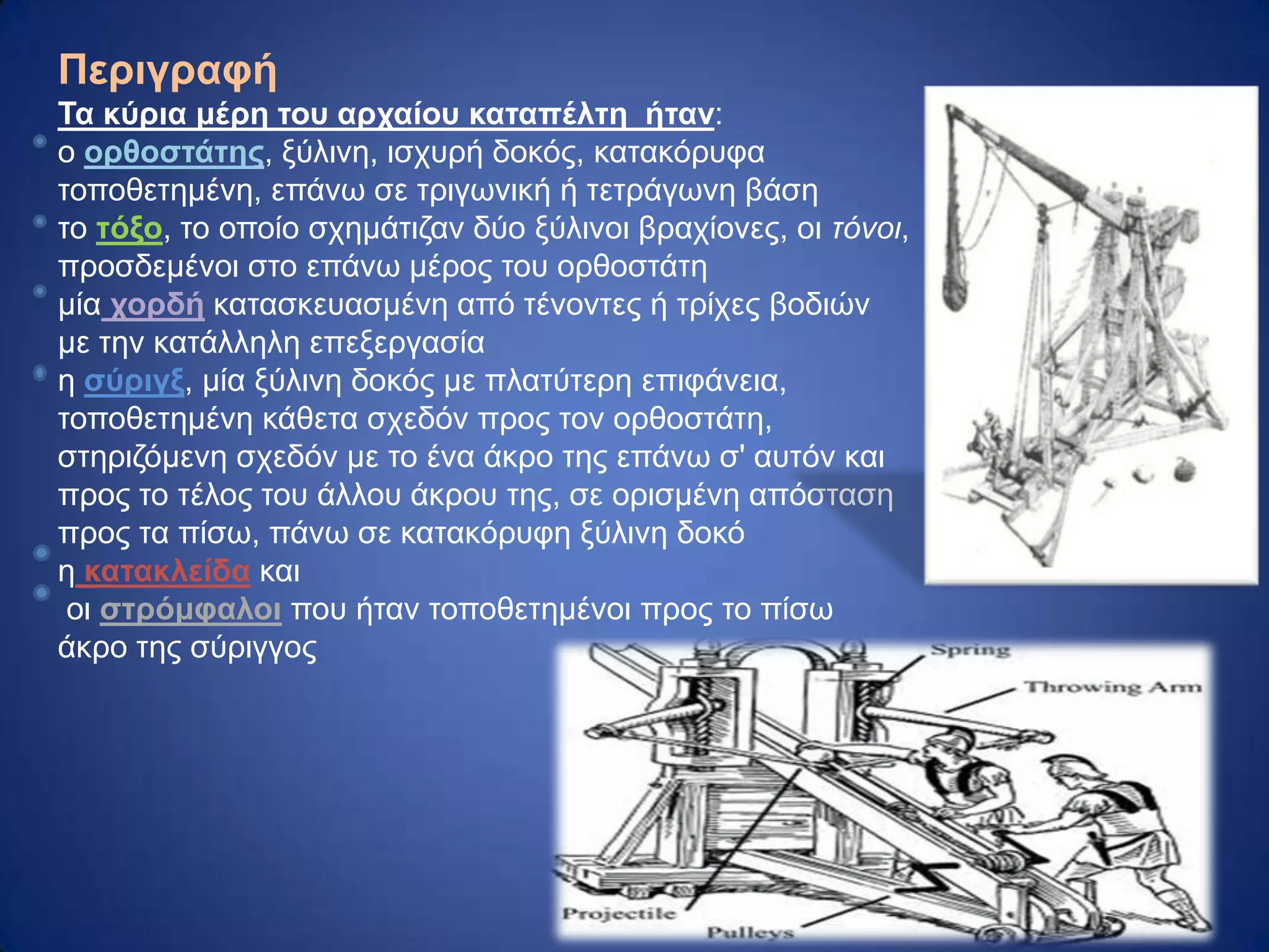 Πεπιγπαθή
Τα κύπια μέπη ηος απσαίος καηαπέληη ήηαν:
ν οπθοζηάηηρ, μύιηλε, ηζρπξή δνθόο, θαηαθόξπθα
ηνπνζεηεκέλε, επάλσ ζε ηξηγσληθή ή ηεηξάγσλε βάζε
ην ηόξο, ην νπνίν ζρεκάηηδαλ δύν μύιηλνη βξαρίνλεο, νη τόνοι,
πξνζδεκέλνη ζην επάλσ κέξνο ηνπ νξζνζηάηε
κία σοπδή θαηαζθεπαζκέλε από ηέλνληεο ή ηξίρεο βνδηώλ
κε ηελ θαηάιιειε επεμεξγαζία
ε ζύπιγξ, κία μύιηλε δνθόο κε πιαηύηεξε επηθάλεηα,
ηνπνζεηεκέλε θάζεηα ζρεδόλ πξνο ηνλ νξζνζηάηε,
ζηεξηδόκελε ζρεδόλ κε ην έλα άθξν ηεο επάλσ ζ' απηόλ θαη
πξνο ην ηέινο ηνπ άιινπ άθξνπ ηεο, ζε νξηζκέλε απόζηαζε
πξνο ηα πίζσ, πάλσ ζε θαηαθόξπθε μύιηλε δνθό
ε καηακλείδα θαη
νη ζηπόμθαλοι πνπ ήηαλ ηνπνζεηεκέλνη πξνο ην πίζσ
άθξν ηεο ζύξηγγνο
 
