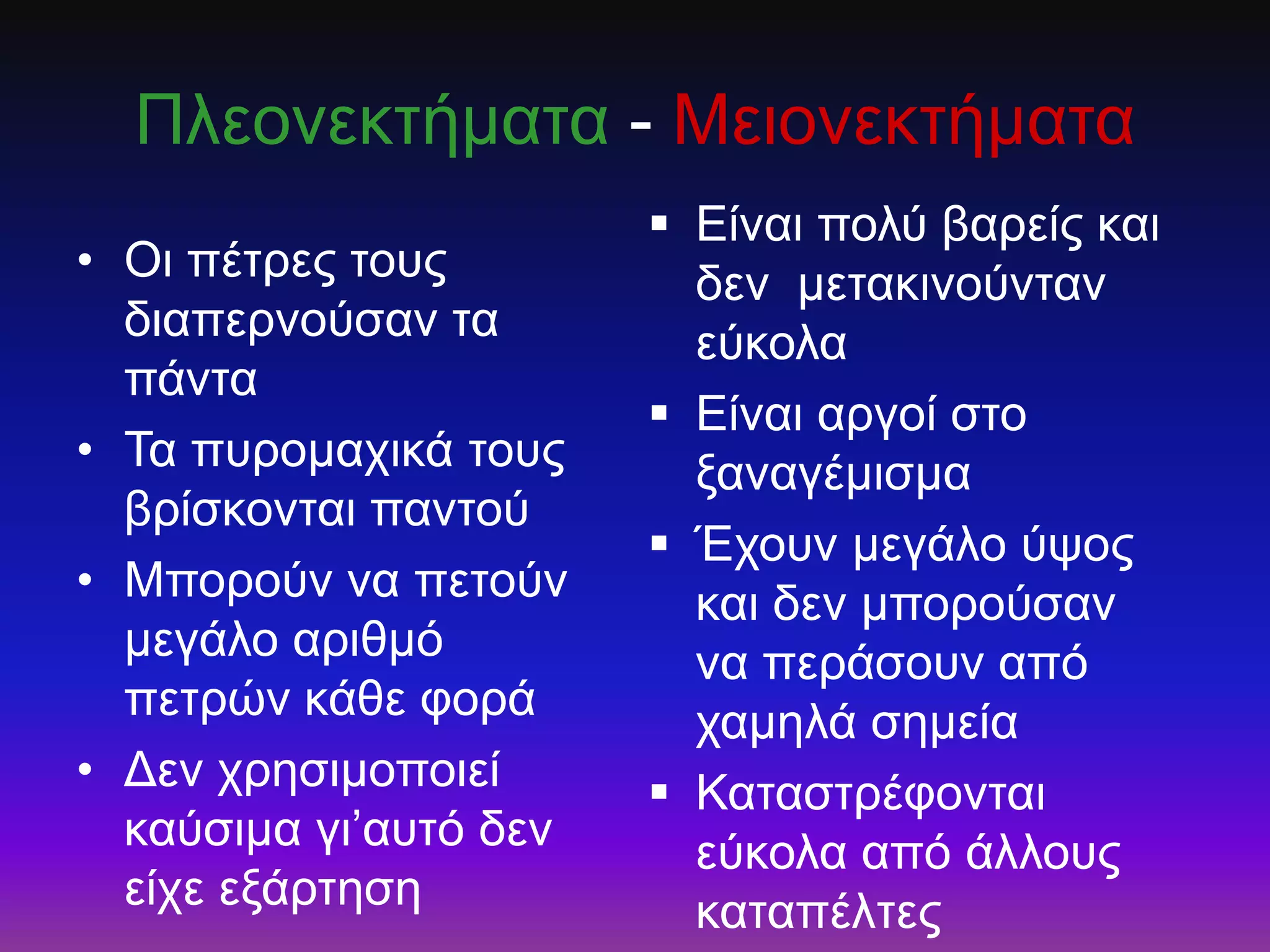 Πιενλεθηήκαηα - Μεηνλεθηήκαηα
• Οη πέηξεο ηνπο
δηαπεξλνύζαλ ηα
πάληα
• Τα ππξνκαρηθά ηνπο
βξίζθνληαη παληνύ
• Μπνξνύλ λα πεηνύλ
κεγάιν αξηζκό
πεηξώλ θάζε θνξά
• Δελ ρξεζηκνπνηεί
θαύζηκα γη’απηό δελ
είρε εμάξηεζε
 Είλαη πνιύ βαξείο θαη
δελ κεηαθηλνύληαλ
εύθνια
 Είλαη αξγνί ζην
μαλαγέκηζκα
 Έρνπλ κεγάιν ύςνο
θαη δελ κπνξνύζαλ
λα πεξάζνπλ από
ρακειά ζεκεία
 Καηαζηξέθνληαη
εύθνια από άιινπο
θαηαπέιηεο
 