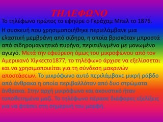ΤΗΛΕΦΩΝΟ
Σο τθλζφωνο πρώτοσ το εφθφρε ο Γκράχαμ Μπελ το 1876.
Η ςυςκευι που χρθςιμοποιικθκε περιελάμβανε μια
ελαςτικι μεμβράνθ από ςίδθρο, θ οποία βριςκόταν μπροςτά
από ςιδθρομαγνθτικό πυρινα, περιτυλιγμζνο με μονωμζνο
αγωγό. Μετά τθν εφεφρεςθ όμωσ του μικροφώνου από τον
Αμερικανό Χίγκεστο1877, το τθλζφωνο άρχιςε να εξελίςςεται
και να χρθςιμοποιείται για τθ ςφνδεςθ μακρινών
αποςτάςεων. Σο μικρόφωνο αυτό περιλάμβανε μικρι ράβδο
από άνκρακα θ οποία περιβαλλόταν από δυο ςτρώματα
άνκρακα. ΢τθν αρχι μικρόφωνο και ακουςτικό ιταν
τοποκετθμζνα μαηί. Σο τθλζφωνο πζραςε διάφορεσ εξελίξεισ
για να φτάςει ςτθ ςθμερινι του μορφι.
 