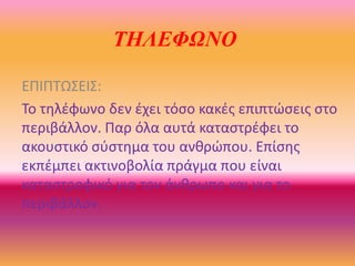 ΤΗΛΕΦΩΝΟ
ΕΠΙΠΣΩ΢ΕΙ΢:
Σο τθλζφωνο δεν ζχει τόςο κακζσ επιπτώςεισ ςτο
περιβάλλον. Παρ όλα αυτά καταςτρζφει το
ακουςτικό ςφςτθμα του ανκρώπου. Επίςθσ
εκπζμπει ακτινοβολία πράγμα που είναι
καταςτροφικό για τον άνκρωπο και για το
περιβάλλον.
 