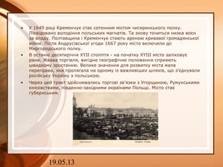 19.05.13
• У 1649 році Кременчук стає сотенним містом чигиринського полку.
Ліквідовано володіння польських магнатів. Та знову точиться низка воєн
за владу. Полтавщина і Кременчук стають ареною кривавої громадянської
війни. Після Андрусівської угоди 1667 року місто включили до
Миргородського полку.
• В останні десятиріччя XYII століття - на початку XYIII місто заліковує
рани. Жвава торгівля, вигідне географічне положення сприяють
швидкому зростанню. Велике значення для розвитку міста мала
переправа, яка пролягала на одному із важливіших шляхів, що з'єднували
російську Україну з польською.
• Через цей тракт здійснювались торгові зв'язки з Угорщиною, Румунськими
князівствами, південно-західними окраїнами Польщі. Місто стає
губернським.
 