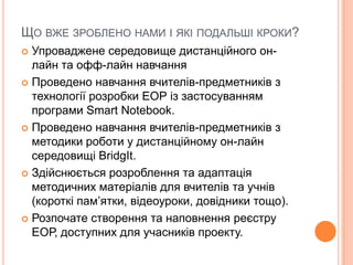 ЩО ВЖЕ ЗРОБЛЕНО НАМИ І ЯКІ ПОДАЛЬШІ КРОКИ?
 Упроваджене середовище дистанційного он-
лайн та офф-лайн навчання
 Проведено навчання вчителів-предметників з
технології розробки ЕОР із застосуванням
програми Smart Notebook.
 Проведено навчання вчителів-предметників з
методики роботи у дистанційному он-лайн
середовищі BridgIt.
 Здійснюється розроблення та адаптація
методичних матеріалів для вчителів та учнів
(короткі пам’ятки, відеоуроки, довідники тощо).
 Розпочате створення та наповнення реєстру
ЕОР, доступних для учасників проекту.
 