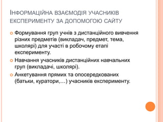 ІНФОРМАЦІЙНА ВЗАЄМОДІЯ УЧАСНИКІВ
ЕКСПЕРИМЕНТУ ЗА ДОПОМОГОЮ САЙТУ
 Формування груп учнів з дистанційного вивчення
різних предметів (викладач, предмет, тема,
школярі) для участі в робочому етапі
експерименту.
 Навчання учасників дистанційних навчальних
груп (викладачі, школярі).
 Анкетування прямих та опосередкованих
(батьки, куратори,…) учасників експерименту.
 