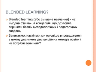 BLENDED LEARNING?
 Blended learning (або змішане навчання) - не
«модна фішка», а концепція, що дозволяє
вирішити безліч методологічних і педагогічних
завдань.
 Запитаємо, наскільки ми готові до впровадження
в школу досягнень дистанційних методів освіти і
чи потрібні вони нам?
 