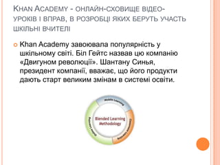 KHAN ACADEMY - ОНЛАЙН-СХОВИЩЕ ВІДЕО-
УРОКІВ І ВПРАВ, В РОЗРОБЦІ ЯКИХ БЕРУТЬ УЧАСТЬ
ШКІЛЬНІ ВЧИТЕЛІ
 Khan Academy завоювала популярність у
шкільному світі. Біл Гейтс назвав цю компанію
«Двигуном революції». Шантану Синья,
президент компанії, вважає, що його продукти
дають старт великим змінам в системі освіти.
 