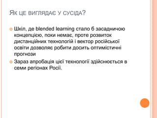 ЯК ЦЕ ВИГЛЯДАЄ У СУСІДА?
 Шкіл, де blended learning стало б засадничою
концепцією, поки немає, проте розвиток
дистанційних технологій і вектор російської
освіти дозволяє робити досить оптимістичні
прогнози
 Зараз апробація цієї технології здійснюється в
семи регіонах Росії.
 
