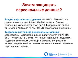 data-sec.ru 13
Защита персональных данных является обязанностью
организации, в которой они обрабатываются. Данное
положение закрепляется статьѐй 19 Федерального закона
от 27 июля 2006 года № 152-ФЗ «О персональных данных»
Требования по защите персональных данных
установлены Постановлениями Правительства РФ №1119
от 01 ноября 2012 г., №687 от 15 сентября 2008 г. и другими
подзаконными актами, в которых описаны вопросы как
автоматизированной, так и неавтоматизированной обработки
персональных данных
 