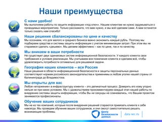 data-sec.ru
С нами удобно!
Мы выполняем работы по защите информации «под ключ». Нашим клиентам не нужно задумываться о
проводимых мероприятиях. Только расскажите, что вам нужно, и мы всѐ сделаем сами. А вам останется
только сказать нам спасибо!
Наши решения сбалансированы по цене и качеству
Мы осознаем, что для малого и среднего бизнеса важно экономить каждый рубль. Поэтому мы
подбираем средства и системы защиты информации с учетом минимизации затрат. При этом мы не
стараемся сделать «дешево». Мы делаем эффективно – как по цене, так и по качеству.
Мы вникаем в ваши потребности
Не существует двух одинаковых систем информационной безопасности. У каждого клиента свои
требования и условия реализации. Мы учитываем все пожелания клиента и сделаем всѐ, чтобы
удовлетворить потребности оптимально для решаемой задачи.
География наших клиентов – вся Россия
Наши решения в области информационной безопасности и защиты персональных данных
соответствуют нормам российского законодательства и применимы в любом уголке нашей страны от
Калининграда до Владивостока.
Мы открыты для вас
Любое «вторжение» в инфраструктуру клиента – это деликатный процесс. Доверить его кому угодно
нельзя ни при каких условиях. Мы с удовольствием прокомментируем каждый этап нашей работы по
внедрению системы защиты информации, чтобы Вы ни секунды не сомневались, что Вашим проектом
занимаются профессионалы.
Обучение ваших сотрудников
Мы не из тех компаний, которые после внедрения решений стараются привязать клиента к себе
навсегда. Мы проведем обучение ваших сотрудников, и они смогут самостоятельно решать
возникающие проблемы.
 