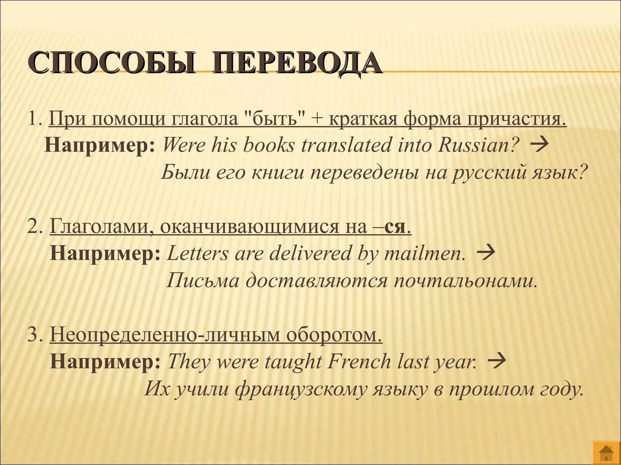 1. При помощи глагола "быть" + краткая форма причастия.
Например: Were his books translated into Russian? 
Были его книги переведены на русский язык?
2. Глаголами, оканчивающимися на –ся.
Например: Letters are delivered by mailmen. 
Письма доставляются почтальонами.
3. Неопределенно-личным оборотом.
Например: They were taught French last year. 
Их учили французскому языку в прошлом году.
СПОСОБЫ ПЕРЕВОДАСПОСОБЫ ПЕРЕВОДА
 
