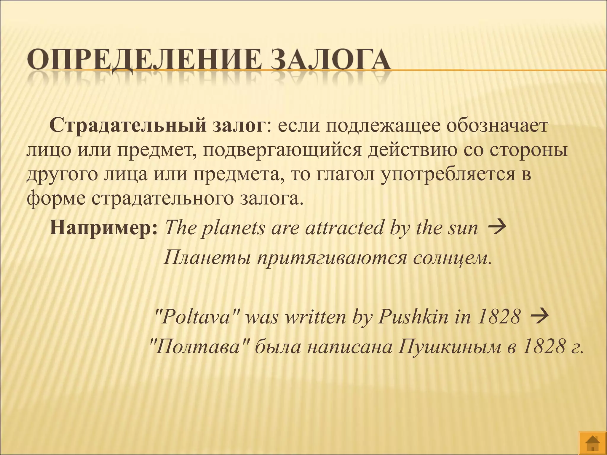 Страдательный залог: если подлежащее обозначает
лицо или предмет, подвергающийся действию со стороны
другого лица или предмета, то глагол употребляется в
форме страдательного залога.
Например: The planets are attracted by the sun 
Планеты притягиваются солнцем.
"Poltava" was written by Pushkin in 1828 
"Полтава" была написана Пушкиным в 1828 г.
 