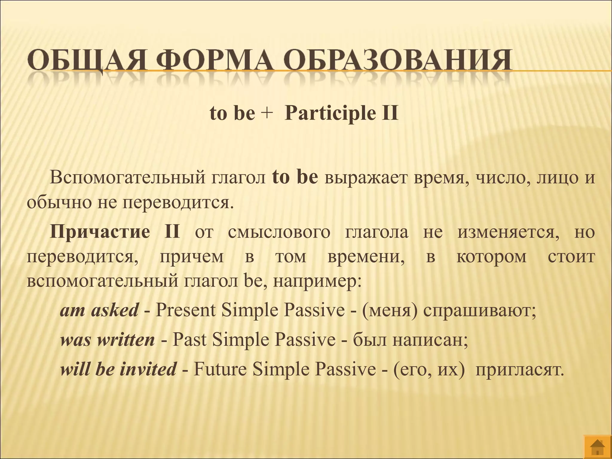 to be + Participle II
Вспомогательный глагол to be выражает время, число, лицо и
обычно не переводится.
Причастие II от смыслового глагола не изменяется, но
переводится, причем в том времени, в котором стоит
вспомогательный глагол be, например:
am asked - Present Simple Passive - (меня) спрашивают;
was written - Past Simple Passive - был написан;
will be invited - Future Simple Passive - (его, их) пригласят.
 