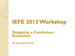 IEFE 2013 Workshop
Designing a Curriculum
Evaluation
Dr. Dorothy Harnish
 