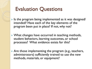 Evaluation Questions
Ø Is the program being implemented as it was designed/
intended? Have each of the key elements of the
program been put in place? If not, why not?
Ø What changes have occurred in teaching methods,
student behaviors, learning outcomes, or school
processes? What evidence exists for this?
Ø Are those implementing the program (e.g., teachers,
administrators) sufficiently trained to use the new
methods, materials, or equipment?
 