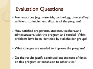 Evaluation Questions
Ø Are resources (e.g., materials, technology, time, staffing)
sufficient to implement all parts of the program?
Ø How satisfied are parents, students, teachers, and
administrators, with the program and results? What
problems have been identified by stakeholder groups?
Ø What changes are needed to improve the program?
Ø Do the results justify continued expenditure of funds
on this program or expansion to other sites?
 