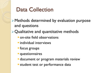 Data Collection
Ø Methods determined by evaluation purpose
and questions
Ø Qualitative and quantitative methods
§ on-site field observations
§ individual interviews
§ focus groups
§ questionnaires
§ document or program materials review
§ student test or performance data
 