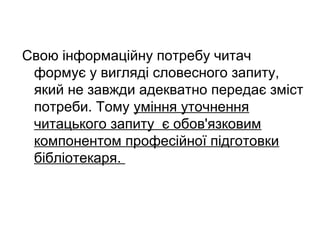 Свою інформаційну потребу читач
формує у вигляді словесного запиту,
який не завжди адекватно передає зміст
потреби. Тому уміння уточнення
читацького запиту є обов'язковим
компонентом професійної підготовки
бібліотекаря.
 