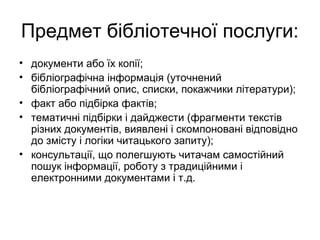 Предмет бібліотечної послуги:
• документи або їх копії;
• бібліографічна інформація (уточнений
бібліографічний опис, списки, покажчики літератури);
• факт або підбірка фактів;
• тематичні підбірки і дайджести (фрагменти текстів
різних документів, виявлені і скомпоновані відповідно
до змісту і логіки читацького запиту);
• консультації, що полегшують читачам самостійний
пошук інформації, роботу з традиційними і
електронними документами і т.д.
 