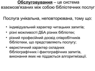 Обслуговування – це система
взаємозв'язаних між собою бібліотечних послуг.
Послуга унікальна, неповторювана, тому що:
• індивідуальний характер читацьких запитів;
• різні можливості ДБА різних бібліотек;
• різний професійний досвід співробітників
бібліотеки, що представляють послугу;
• евристичний характер складних
бібліографічних і фактографічних запитів,
виконання яких не піддається алгоритмізації.
 