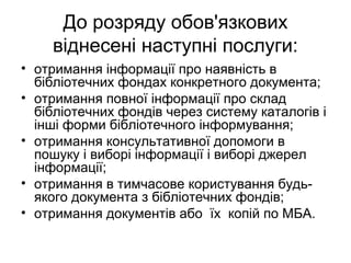 До розряду обов'язкових
віднесені наступні послуги:
• отримання інформації про наявність в
бібліотечних фондах конкретного документа;
• отримання повної інформації про склад
бібліотечних фондів через систему каталогів і
інші форми бібліотечного інформування;
• отримання консультативної допомоги в
пошуку і виборі інформації і виборі джерел
інформації;
• отримання в тимчасове користування будь-
якого документа з бібліотечних фондів;
• отримання документів або їх копій по МБА.
 