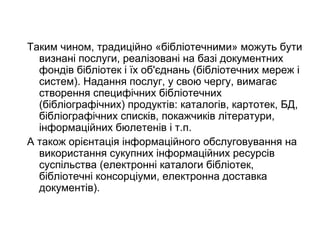 Таким чином, традиційно «бібліотечними» можуть бути
визнані послуги, реалізовані на базі документних
фондів бібліотек і їх об'єднань (бібліотечних мереж і
систем). Надання послуг, у свою чергу, вимагає
створення специфічних бібліотечних
(бібліографічних) продуктів: каталогів, картотек, БД,
бібліографічних списків, покажчиків літератури,
інформаційних бюлетенів і т.п.
А також орієнтація інформаційного обслуговування на
використання сукупних інформаційних ресурсів
суспільства (електронні каталоги бібліотек,
бібліотечні консорціуми, електронна доставка
документів).
 