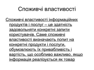 Споживчі властивості
Споживчі властивості інформаційних
продуктів і послуг – це здатність
задовольняти конкретні запити
користувачів. Саме споживчі
властивості визначають попит на
конкретні продукти і послуги,
обумовлюють їх привабливість і
вартість, що особливо важливо, якщо
інформація реалізується як товар
 