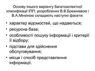 Основу іншого варіанту багатоаспектної
класифікації ІПП, розроблених В.В.Брежневою і
В.А.Мінкіною складають наступні фасети:
• характер відомостей, що надаються;
• ресурсна база;
• особливості пошуку інформації і критерії
її відбору;
• підстави для здійснення
обслуговування;
• місце і спосіб представлення
інформації.
 