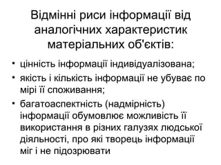 Відмінні риси інформації від
аналогічних характеристик
матеріальних об'єктів:
• цінність інформації індивідуалізована;
• якість і кількість інформації не убуває по
мірі її споживання;
• багатоаспектність (надмірність)
інформації обумовлює можливість її
використання в різних галузях людської
діяльності, про які творець інформації
міг і не підозрювати
 