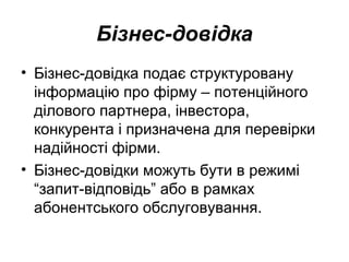 Бізнес-довідка
• Бізнес-довідка подає структуровану
інформацію про фірму – потенційного
ділового партнера, інвестора,
конкурента і призначена для перевірки
надійності фірми.
• Бізнес-довідки можуть бути в режимі
“запит-відповідь” або в рамках
абонентського обслуговування.
 