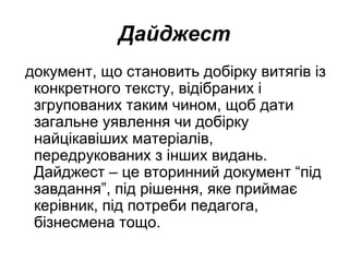 Дайджест
документ, що становить добірку витягів із
конкретного тексту, відібраних і
згрупованих таким чином, щоб дати
загальне уявлення чи добірку
найцікавіших матеріалів,
передрукованих з інших видань.
Дайджест – це вторинний документ “під
завдання”, під рішення, яке приймає
керівник, під потреби педагога,
бізнесмена тощо.
 