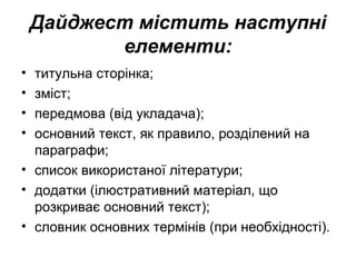 Дайджест містить наступні
елементи:
• титульна сторінка;
• зміст;
• передмова (від укладача);
• основний текст, як правило, розділений на
параграфи;
• список використаної літератури;
• додатки (ілюстративний матеріал, що
розкриває основний текст);
• словник основних термінів (при необхідності).
 