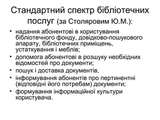 Стандартний спектр бібліотечних
послуг (за Столяровим Ю.М.):
• надання абонентові в користування
бібліотечного фонду, довідково-пошукового
апарату, бібліотечних приміщень,
устаткування і меблів;
• допомога абонентові в розшуку необхідних
відомостей про документи;
• пошук і доставка документів,
• інформування абонентів про пертинентні
(відповідні його потребам) документи;
• формування інформаційної культури
користувача.
 