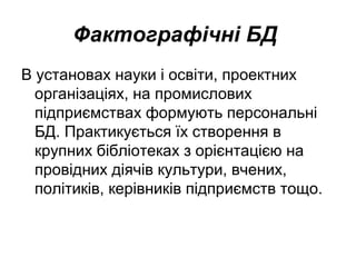 Фактографічні БД
В установах науки і освіти, проектних
організаціях, на промислових
підприємствах формують персональні
БД. Практикується їх створення в
крупних бібліотеках з орієнтацією на
провідних діячів культури, вчених,
політиків, керівників підприємств тощо.
 