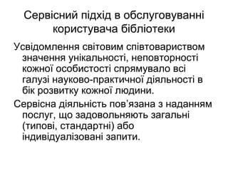 Сервісний підхід в обслуговуванні
користувача бібліотеки
Усвідомлення світовим співтовариством
значення унікальності, неповторності
кожної особистості спрямувало всі
галузі науково-практичної діяльності в
бік розвитку кожної людини.
Сервісна діяльність пов’язана з наданням
послуг, що задовольняють загальні
(типові, стандартні) або
індивідуалізовані запити.
 