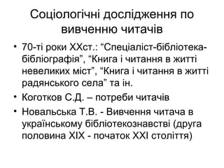 Соціологічні дослідження по
вивченню читачів
• 70-ті роки ХХст.: “Спеціаліст-бібліотека-
бібліографія”, “Книга і читання в житті
невеликих міст”, “Книга і читання в житті
радянського села” та ін.
• Коготков С.Д. – потреби читачів
• Новальська Т.В. - Вивчення читача в
українському бібліотекознавстві (друга
половина XIX - початок XXI століття)
 
